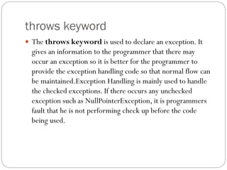 throws keyword
 The throws keyword is used to declare an exception. It
gives an information to the programmer that there may
occur an exception so it is better for the programmer to
provide the exception handling code so that normal flow can
be maintained.Exception Handling is mainly used to handle
the checked exceptions. If there occurs any unchecked
exception such as NullPointerException, it is programmers
fault that he is not performing check up before the code
being used.
 