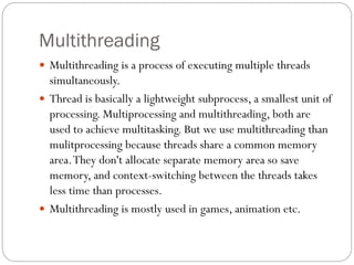 Multithreading
 Multithreading is a process of executing multiple threads
simultaneously.
 Thread is basically a lightweight subprocess, a smallest unit of
processing. Multiprocessing and multithreading, both are
used to achieve multitasking. But we use multithreading than
mulitprocessing because threads share a common memory
area.They don't allocate separate memory area so save
memory, and context-switching between the threads takes
less time than processes.
 Multithreading is mostly used in games, animation etc.
 