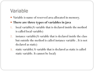 Variable
 Variable is name of reserved area allocated in memory.
 There are three types of variables in java
1. local variable(A variable that is declared inside the method
is called local variable)
2. instance variable(A variable that is declared inside the class
but outside the method is called instance variable . It is not
declared as static)
3. static variable( A variable that is declared as static is called
static variable. It cannot be local)
 
