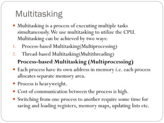 Multitasking
 Multitasking is a process of executing multiple tasks
simultaneously.We use multitasking to utilize the CPU.
Multitasking can be achieved by two ways:
1. Process-based Multitasking(Multiprocessing)
2. Thread-based Multitasking(Multithreading)
Process-based Multitasking (Multiprocessing)
 Each process have its own address in memory i.e. each process
allocates separate memory area.
 Process is heavyweight.
 Cost of communication between the process is high.
 Switching from one process to another require some time for
saving and loading registers, memory maps, updating lists etc.
 