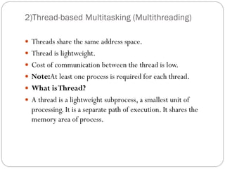 2)Thread-based Multitasking (Multithreading)
 Threads share the same address space.
 Thread is lightweight.
 Cost of communication between the thread is low.
 Note:At least one process is required for each thread.
 What isThread?
 A thread is a lightweight subprocess, a smallest unit of
processing. It is a separate path of execution. It shares the
memory area of process.
 