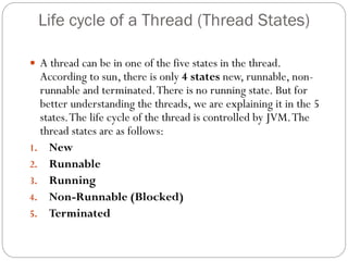 Life cycle of a Thread (Thread States)
 A thread can be in one of the five states in the thread.
According to sun, there is only 4 states new, runnable, non-
runnable and terminated.There is no running state. But for
better understanding the threads, we are explaining it in the 5
states.The life cycle of the thread is controlled by JVM.The
thread states are as follows:
1. New
2. Runnable
3. Running
4. Non-Runnable (Blocked)
5. Terminated
 
