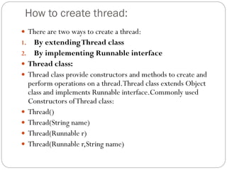 How to create thread:
 There are two ways to create a thread:
1. By extendingThread class
2. By implementing Runnable interface
 Thread class:
 Thread class provide constructors and methods to create and
perform operations on a thread.Thread class extends Object
class and implements Runnable interface.Commonly used
Constructors ofThread class:
 Thread()
 Thread(String name)
 Thread(Runnable r)
 Thread(Runnable r,String name)
 