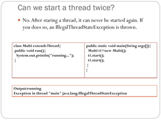 Can we start a thread twice?
 No.After staring a thread, it can never be started again. If
you does so, an IllegalThreadStateException is thrown.
class Multi extendsThread{
public void run(){
System.out.println("running...");
}
public static void main(String args[]){
Multi t1=new Multi();
t1.start();
t1.start();
}
}
Output:running
Exception in thread "main" java.lang.IllegalThreadStateException
 
