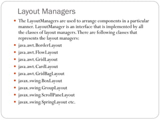 Layout Managers
 The LayoutManagers are used to arrange components in a particular
manner. LayoutManager is an interface that is implemented by all
the classes of layout managers.There are following classes that
represents the layout managers:
 java.awt.BorderLayout
 java.awt.FlowLayout
 java.awt.GridLayout
 java.awt.CardLayout
 java.awt.GridBagLayout
 javax.swing.BoxLayout
 javax.swing.GroupLayout
 javax.swing.ScrollPaneLayout
 javax.swing.SpringLayout etc.
 