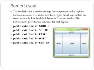 BorderLayout
 The BorderLayout is used to arrange the components in five regions:
north, south, east, west and center. Each region (area) may contain one
component only. It is the default layout of frame or window.The
BorderLayout provides five constants for each region:
 public static final int NORTH
 public static final int SOUTH
 public static final int EAST
 public static final intWEST
 public static final int CENTER
 