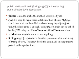 public static void main(String args[ ]) is the starting
point of every Java application.
 public is used to make the method accessible by all.
 static is used to make main a static method of class MyClass.
static methods can be called without using any object; just
using the class name is enough. Being static, main can be called
by the JVM using the ClassName.methodName notation.
 void means main does not return anything.
 String args[ ] represents a function parameter that is an array
of String objects.This array holds the command line arguments
passed to the application.
 