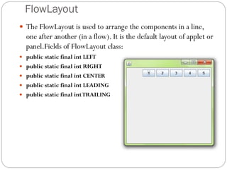 FlowLayout
 The FlowLayout is used to arrange the components in a line,
one after another (in a flow). It is the default layout of applet or
panel.Fields of FlowLayout class:
 public static final int LEFT
 public static final int RIGHT
 public static final int CENTER
 public static final int LEADING
 public static final intTRAILING
 
