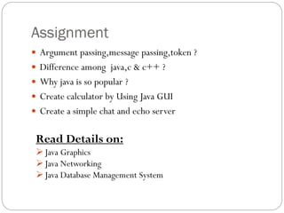 Assignment
 Argument passing,message passing,token ?
 Difference among java,c & c++ ?
 Why java is so popular ?
 Create calculator by Using Java GUI
 Create a simple chat and echo server
Read Details on:
Java Graphics
Java Networking
Java Database Management System
 