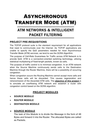 ASYNCHRONOUS
     TRANSFER MODE (ATM)
        ATM NETWORKS & INTELLIGENT
             PACKET FILTERING
PROJECT PRE-REQUISITIONS
The TCP/IP protocol suite is the standard requirement for all applications
that need to communicate over the Internet. As TCP/IP applications are
unable to specify the QoS parameters needed for most Asynchronous
Transfer Mode (ATM) services, we tend to use the GCRA Algorithm.
The purpose of Cell-Rate Guarantees for Traffic across ATM Network is to
provide QoS. ATM is a connection-oriented switching technology, utilizing
statistical multiplexing of fixed-length packets, known as cells.
The purpose of traffic control is to minimize congestion. In an ATM network
when the Source Machine continuously sends cells to the Destination
Machine through the Router Machine, there will be a possibility of occurring
congestion.
When congestion occurs the Routing Machine cannot accept more cells and
hence these cells will be discarded. This causes regeneration and
retransmission of the discarded ATM cells. The objective of this project is
to simulate an overflowing ATM network and establish a router with
congestion control based on the GCRA algorithm.


                        PROJECT MODULES
•   SOURCE MODULE
•   ROUTER MODULE
•   DESTINATION MODULE


♦   SOURCE MODULE
    The task of this Module is to divide the Message in the form of 48
    Bytes and forward it into the Router. The allocated Bytes are called
    as Packets.
 