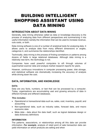 BUILDING INTELLIGENT
    SHOPPING ASSISTANT USING
          DATA MINING
INTRODUCTION ABOUT DATA MINING
Generally, data mining otherwise called as data or knowledge discovery is the
process of analyzing data from different perspectives and summarizing it into
useful information namely the information that can be used to increase revenue,
cuts costs, or both.
Data mining software is one of a number of analytical tools for analyzing data. It
allows users to analyze data from many different dimensions or angles,
categorize it, and summarize the relationships identified.
Technically, data mining is the process of finding correlations or patterns among
dozens of fields in large relational databases. Although data mining is a
relatively new term, the technology is not.
Companies have used powerful computers to sift through volumes of
supermarket scanner data and analyze market research reports for years.
However, continuous innovations in computer processing power, disk storage,
and statistical software are dramatically increasing the accuracy of analysis
while driving down the cost.


DATA, INFORMATION, AND KNOWLEDGE
DATA
Data are any facts, numbers, or text that can be processed by a computer.
Today, organizations are accumulating vast and growing amounts of data in
different formats and different databases.

This includes:
•   Operational or transactional data such as, sales, cost, inventory, payroll, and
    accounting
•   Non-operational data, such as industry sales, forecast data, and macro
    economic data
•   Meta data - data about the data itself, such as logical database design or
    data dictionary definitions

INFORMATION
The patterns, associations, or relationships among all this data can provide
information. For example, analysis of retail point of sale transaction data can
yield information on which products are selling and when
 