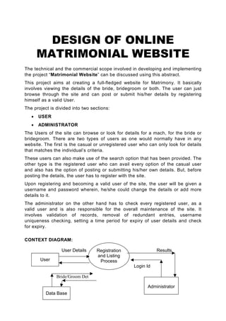 DESIGN OF ONLINE
       MATRIMONIAL WEBSITE
The technical and the commercial scope involved in developing and implementing
the project “Matrimonial Website” can be discussed using this abstract.
This project aims at creating a full-fledged website for Matrimony. It basically
involves viewing the details of the bride, bridegroom or both. The user can just
browse through the site and can post or submit his/her details by registering
himself as a valid User.
The project is divided into two sections:
   •   USER
   •   ADMINISTRATOR
The Users of the site can browse or look for details for a mach, for the bride or
bridegroom. There are two types of users as one would normally have in any
website. The first is the casual or unregistered user who can only look for details
that matches the individual’s criteria.
These users can also make use of the search option that has been provided. The
other type is the registered user who can avail every option of the casual user
and also has the option of posting or submitting his/her own details. But, before
posting the details, the user has to register with the site.
Upon registering and becoming a valid user of the site, the user will be given a
username and password wherein, he/she could change the details or add more
details to it.
The administrator on the other hand has to check every registered user, as a
valid user and is also responsible for the overall maintenance of the site. It
involves validation of records, removal of redundant entries, username
uniqueness checking, setting a time period for expiry of user details and check
for expiry.

CONTEXT DIAGRAM:

                 User Details     Registration                Results
                                  and Listing
       User                        Process
                                                   Login Id

               Bride/Groom Det

                                                         Administrator
          Data Base
 