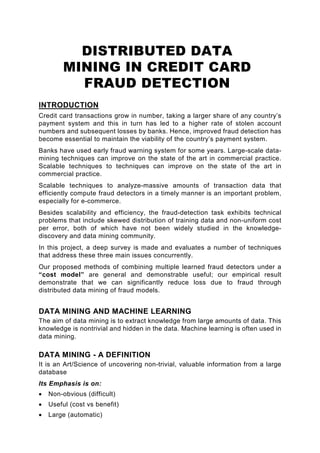 DISTRIBUTED DATA
         MINING IN CREDIT CARD
           FRAUD DETECTION
INTRODUCTION
Credit card transactions grow in number, taking a larger share of any country’s
payment system and this in turn has led to a higher rate of stolen account
numbers and subsequent losses by banks. Hence, improved fraud detection has
become essential to maintain the viability of the country’s payment system.
Banks have used early fraud warning system for some years. Large-scale data-
mining techniques can improve on the state of the art in commercial practice.
Scalable techniques to techniques can improve on the state of the art in
commercial practice.
Scalable techniques to analyze-massive amounts of transaction data that
efficiently compute fraud detectors in a timely manner is an important problem,
especially for e-commerce.
Besides scalability and efficiency, the fraud-detection task exhibits technical
problems that include skewed distribution of training data and non-uniform cost
per error, both of which have not been widely studied in the knowledge-
discovery and data mining community.
In this project, a deep survey is made and evaluates a number of techniques
that address these three main issues concurrently.
Our proposed methods of combining multiple learned fraud detectors under a
“cost model” are general and demonstrable useful; our empirical result
demonstrate that we can significantly reduce loss due to fraud through
distributed data mining of fraud models.


DATA MINING AND MACHINE LEARNING
The aim of data mining is to extract knowledge from large amounts of data. This
knowledge is nontrivial and hidden in the data. Machine learning is often used in
data mining.

DATA MINING - A DEFINITION
It is an Art/Science of uncovering non-trivial, valuable information from a large
database
Its Emphasis is on:
•   Non-obvious (difficult)
•   Useful (cost vs benefit)
•   Large (automatic)
 