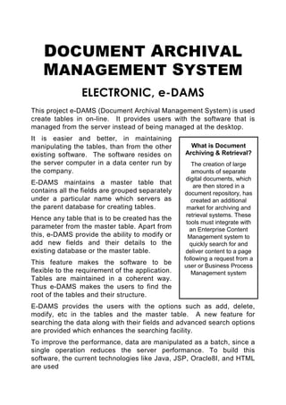 DOCUMENT ARCHIVAL
    MANAGEMENT SYSTEM
                ELECTRONIC, e-DAMS
This project e-DAMS (Document Archival Management System) is used
create tables in on-line. It provides users with the software that is
managed from the server instead of being managed at the desktop.
It is easier and better, in maintaining
manipulating the tables, than from the other        What is Document
existing software. The software resides on        Archiving & Retrieval?
the server computer in a data center run by          The creation of large
the company.                                         amounts of separate
                                                   digital documents, which
E-DAMS maintains a master table that                  are then stored in a
contains all the fields are grouped separately    document repository, has
under a particular name which servers as             created an additional
the parent database for creating tables.           market for archiving and
                                                   retrieval systems. These
Hence any table that is to be created has the
                                                   tools must integrate with
parameter from the master table. Apart from         an Enterprise Content
this, e-DAMS provide the ability to modify or       Management system to
add new fields and their details to the             quickly search for and
existing database or the master table.             deliver content to a page
                                                  following a request from a
This feature makes the software to be             user or Business Process
flexible to the requirement of the application.      Management system
Tables are maintained in a coherent way.
Thus e-DAMS makes the users to find the
root of the tables and their structure.
E-DAMS provides the users with the options such as add, delete,
modify, etc in the tables and the master table. A new feature for
searching the data along with their fields and advanced search options
are provided which enhances the searching facility.
To improve the performance, data are manipulated as a batch, since a
single operation reduces the server performance. To build this
software, the current technologies like Java, JSP, Oracle8I, and HTML
are used
 