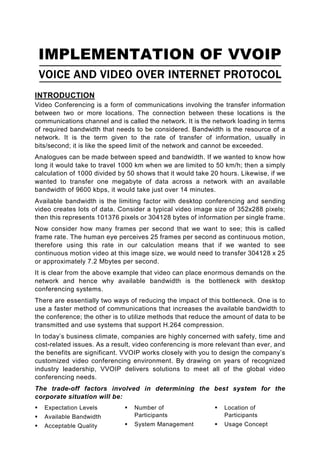 IMPLEMENTATION OF VVOIP
 VOICE AND VIDEO OVER INTERNET PROTOCOL
INTRODUCTION
Video Conferencing is a form of communications involving the transfer information
between two or more locations. The connection between these locations is the
communications channel and is called the network. It is the network loading in terms
of required bandwidth that needs to be considered. Bandwidth is the resource of a
network. It is the term given to the rate of transfer of information, usually in
bits/second; it is like the speed limit of the network and cannot be exceeded.
Analogues can be made between speed and bandwidth. If we wanted to know how
long it would take to travel 1000 km when we are limited to 50 km/h; then a simply
calculation of 1000 divided by 50 shows that it would take 20 hours. Likewise, if we
wanted to transfer one megabyte of data across a network with an available
bandwidth of 9600 kbps, it would take just over 14 minutes.
Available bandwidth is the limiting factor with desktop conferencing and sending
video creates lots of data. Consider a typical video image size of 352x288 pixels;
then this represents 101376 pixels or 304128 bytes of information per single frame.
Now consider how many frames per second that we want to see; this is called
frame rate. The human eye perceives 25 frames per second as continuous motion,
therefore using this rate in our calculation means that if we wanted to see
continuous motion video at this image size, we would need to transfer 304128 x 25
or approximately 7.2 Mbytes per second.
It is clear from the above example that video can place enormous demands on the
network and hence why available bandwidth is the bottleneck with desktop
conferencing systems.
There are essentially two ways of reducing the impact of this bottleneck. One is to
use a faster method of communications that increases the available bandwidth to
the conference; the other is to utilize methods that reduce the amount of data to be
transmitted and use systems that support H.264 compression.
In today’s business climate, companies are highly concerned with safety, time and
cost-related issues. As a result, video conferencing is more relevant than ever, and
the benefits are significant. VVOIP works closely with you to design the company’s
customized video conferencing environment. By drawing on years of recognized
industry leadership, VVOIP delivers solutions to meet all of the global video
conferencing needs.
The trade-off factors involved in determining the best system for the
corporate situation will be:
   Expectation Levels            Number of                     Location of
   Available Bandwidth           Participants                  Participants
   Acceptable Quality            System Management             Usage Concept
 