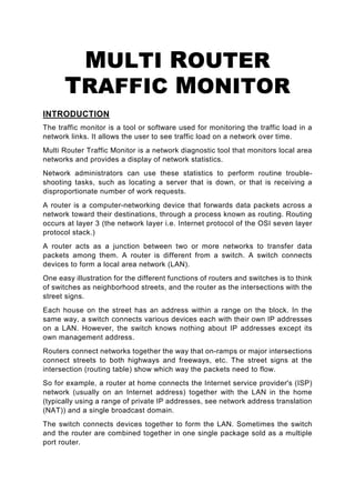 MULTI ROUTER
      TRAFFIC MONITOR
INTRODUCTION
The traffic monitor is a tool or software used for monitoring the traffic load in a
network links. It allows the user to see traffic load on a network over time.
Multi Router Traffic Monitor is a network diagnostic tool that monitors local area
networks and provides a display of network statistics.
Network administrators can use these statistics to perform routine trouble-
shooting tasks, such as locating a server that is down, or that is receiving a
disproportionate number of work requests.
A router is a computer-networking device that forwards data packets across a
network toward their destinations, through a process known as routing. Routing
occurs at layer 3 (the network layer i.e. Internet protocol of the OSI seven layer
protocol stack.)
A router acts as a junction between two or more networks to transfer data
packets among them. A router is different from a switch. A switch connects
devices to form a local area network (LAN).
One easy illustration for the different functions of routers and switches is to think
of switches as neighborhood streets, and the router as the intersections with the
street signs.
Each house on the street has an address within a range on the block. In the
same way, a switch connects various devices each with their own IP addresses
on a LAN. However, the switch knows nothing about IP addresses except its
own management address.
Routers connect networks together the way that on-ramps or major intersections
connect streets to both highways and freeways, etc. The street signs at the
intersection (routing table) show which way the packets need to flow.
So for example, a router at home connects the Internet service provider's (ISP)
network (usually on an Internet address) together with the LAN in the home
(typically using a range of private IP addresses, see network address translation
(NAT)) and a single broadcast domain.
The switch connects devices together to form the LAN. Sometimes the switch
and the router are combined together in one single package sold as a multiple
port router.
 
