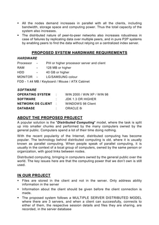 All the nodes demand increases in parallel with all the clients, including
   bandwidth, storage space and computing power. Thus the total capacity of the
   system also increases.
   The distributed nature of peer-to-peer networks also increases robustness in
   case of failures by replicating data over multiple peers, and in pure P2P systems
   by enabling peers to find the data without relying on a centralized index server.


         PROPOSED SYSTEM HARDWARE REQUIREMENTS
HARDWARE
Processor   -     PIII or higher processor server and client
RAM         -     128 MB or higher
HDD         -     40 GB or higher
MONITOR -         LG/SAMSUNG colour
FDD - 1.44 MB / Keyboard / Mouse / ATX Cabinet

SOFTWARE
OPERATING SYSTEM          :     WIN 2000 / WIN XP / WIN 98
SOFTWARE                  :     JDK 1.3 OR HIGHER
NETWORK OS CLIENT         :     WINDOWS 98 Client
DATABASE                  :     ORACLE 8i


ABOUT THE PROPOSED PROJECT
A popular solution is the "Distributed Computing" model, where the task is split
up into smaller chunks and performed by the many computers owned by the
general public. Computers spend a lot of their time doing nothing.
With the recent popularity of the Internet, distributed computing has become
popular. The technology behind distributed computing is old, where it is usually
known as parallel computing. When people speak of parallel computing, it is
usually in the context of a local group of computers, owned by the same person or
organization, with good links between nodes.
Distributed computing, bringing in computers owned by the general public over the
world. The key issues here are that the computing power that we don’t own is still
used.


IN OUR PROJECT
   Files are stored in the client and not in the server. Only address ability
   information in the server
   Information about the client should be given before the client connection is
   made.
   The proposed system follows a MULTIPLE SERVER DISTRIBUTED MODEL
   where there are 3 servers, and when a client can successfully, connects to
   either of them, the respective session details and files they are sharing, are
   recorded, in the server database
 