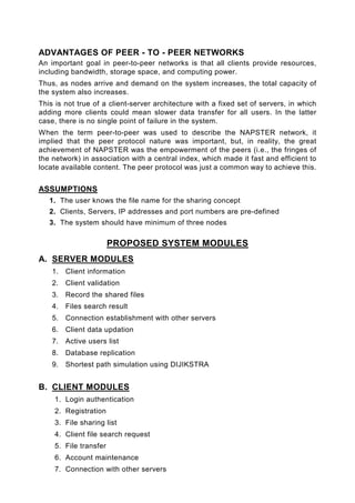 ADVANTAGES OF PEER - TO - PEER NETWORKS
An important goal in peer-to-peer networks is that all clients provide resources,
including bandwidth, storage space, and computing power.
Thus, as nodes arrive and demand on the system increases, the total capacity of
the system also increases.
This is not true of a client-server architecture with a fixed set of servers, in which
adding more clients could mean slower data transfer for all users. In the latter
case, there is no single point of failure in the system.
When the term peer-to-peer was used to describe the NAPSTER network, it
implied that the peer protocol nature was important, but, in reality, the great
achievement of NAPSTER was the empowerment of the peers (i.e., the fringes of
the network) in association with a central index, which made it fast and efficient to
locate available content. The peer protocol was just a common way to achieve this.


ASSUMPTIONS
   1. The user knows the file name for the sharing concept
   2. Clients, Servers, IP addresses and port numbers are pre-defined
   3. The system should have minimum of three nodes

                       PROPOSED SYSTEM MODULES
A. SERVER MODULES
    1.   Client information
    2.   Client validation
    3.   Record the shared files
    4.   Files search result
    5.   Connection establishment with other servers
    6.   Client data updation
    7.   Active users list
    8.   Database replication
    9.   Shortest path simulation using DIJIKSTRA


B. CLIENT MODULES
    1. Login authentication
    2. Registration
    3. File sharing list
    4. Client file search request
    5. File transfer
    6. Account maintenance
    7. Connection with other servers
 