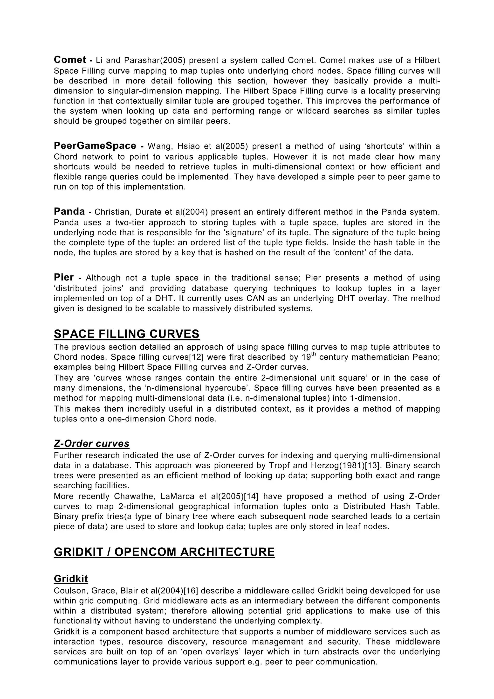 Comet - Li and Parashar(2005) present a system called Comet. Comet makes use of a Hilbert
Space Filling curve mapping to map tuples onto underlying chord nodes. Space filling curves will
be described in more detail following this section, however they basically provide a multi-
dimension to singular-dimension mapping. The Hilbert Space Filling curve is a locality preserving
function in that contextually similar tuple are grouped together. This improves the performance of
the system when looking up data and performing range or wildcard searches as similar tuples
should be grouped together on similar peers.


PeerGameSpace - Wang, Hsiao et al(2005) present a method of using ‘shortcuts’ within a
Chord network to point to various applicable tuples. However it is not made clear how many
shortcuts would be needed to retrieve tuples in multi-dimensional context or how efficient and
flexible range queries could be implemented. They have developed a simple peer to peer game to
run on top of this implementation.


Panda - Christian, Durate et al(2004) present an entirely different method in the Panda system.
Panda uses a two-tier approach to storing tuples with a tuple space, tuples are stored in the
underlying node that is responsible for the ‘signature’ of its tuple. The signature of the tuple being
the complete type of the tuple: an ordered list of the tuple type fields. Inside the hash table in the
node, the tuples are stored by a key that is hashed on the result of the ‘content’ of the data.


Pier - Although not a tuple space in the traditional sense; Pier presents a method of using
‘distributed joins’ and providing database querying techniques to lookup tuples in a layer
implemented on top of a DHT. It currently uses CAN as an underlying DHT overlay. The method
given is designed to be scalable to massively distributed systems.


SPACE FILLING CURVES
The previous section detailed an approach of using space filling curves to map tuple attributes to
                                                                 th
Chord nodes. Space filling curves[12] were first described by 19 century mathematician Peano;
examples being Hilbert Space Filling curves and Z-Order curves.
They are ‘curves whose ranges contain the entire 2-dimensional unit square’ or in the case of
many dimensions, the ‘n-dimensional hypercube’. Space filling curves have been presented as a
method for mapping multi-dimensional data (i.e. n-dimensional tuples) into 1-dimension.
This makes them incredibly useful in a distributed context, as it provides a method of mapping
tuples onto a one-dimension Chord node.


Z-Order curves
Further research indicated the use of Z-Order curves for indexing and querying multi-dimensional
data in a database. This approach was pioneered by Tropf and Herzog(1981)[13]. Binary search
trees were presented as an efficient method of looking up data; supporting both exact and range
searching facilities.
More recently Chawathe, LaMarca et al(2005)[14] have proposed a method of using Z-Order
curves to map 2-dimensional geographical information tuples onto a Distributed Hash Table.
Binary prefix tries(a type of binary tree where each subsequent node searched leads to a certain
piece of data) are used to store and lookup data; tuples are only stored in leaf nodes.


GRIDKIT / OPENCOM ARCHITECTURE

Gridkit
Coulson, Grace, Blair et al(2004)[16] describe a middleware called Gridkit being developed for use
within grid computing. Grid middleware acts as an intermediary between the different components
within a distributed system; therefore allowing potential grid applications to make use of this
functionality without having to understand the underlying complexity.
Gridkit is a component based architecture that supports a number of middleware services such as
interaction types, resource discovery, resource management and security. These middleware
services are built on top of an ‘open overlays’ layer which in turn abstracts over the underlying
communications layer to provide various support e.g. peer to peer communication.
 