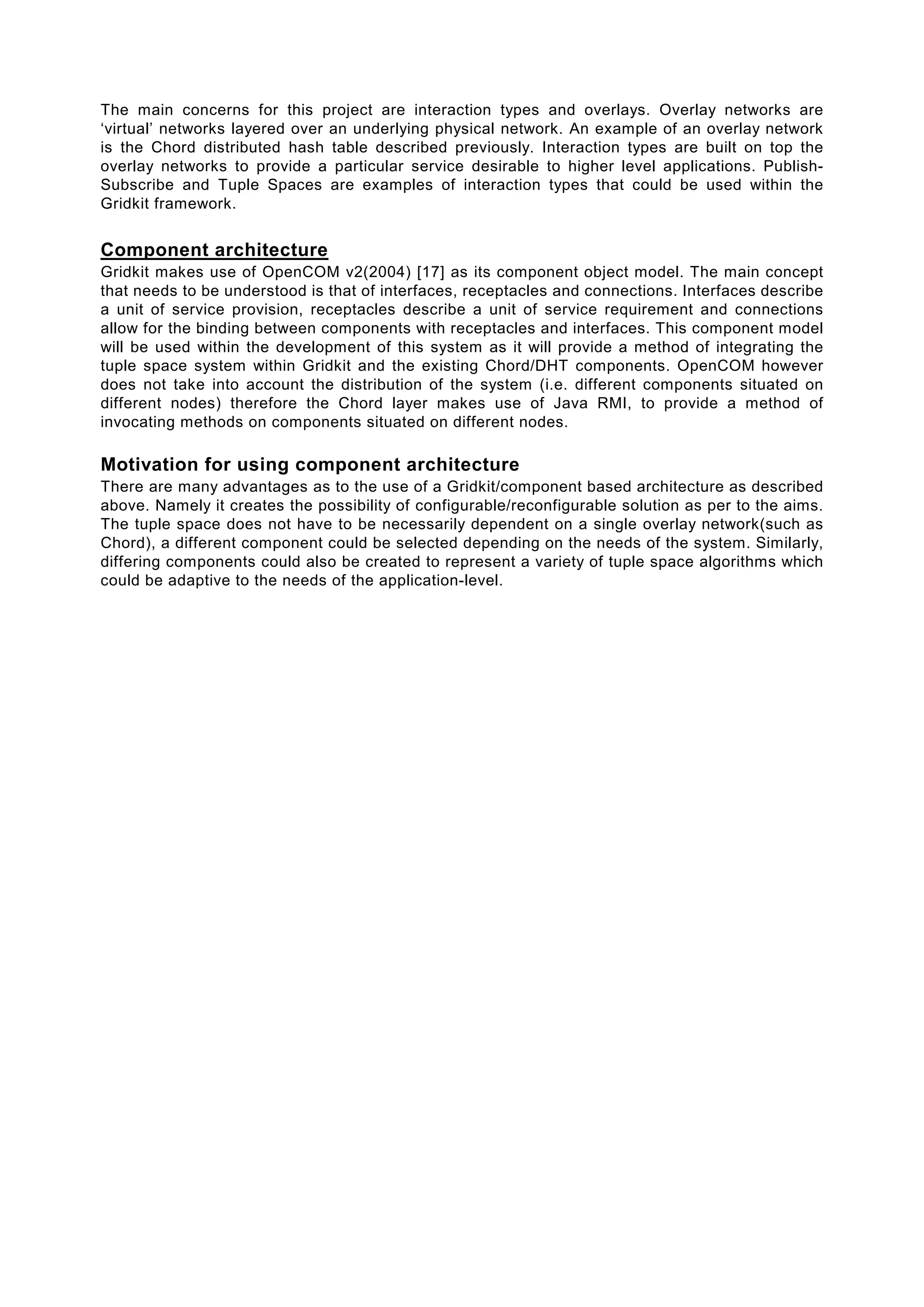 The main concerns for this project are interaction types and overlays. Overlay networks are
‘virtual’ networks layered over an underlying physical network. An example of an overlay network
is the Chord distributed hash table described previously. Interaction types are built on top the
overlay networks to provide a particular service desirable to higher level applications. Publish-
Subscribe and Tuple Spaces are examples of interaction types that could be used within the
Gridkit framework.


Component architecture
Gridkit makes use of OpenCOM v2(2004) [17] as its component object model. The main concept
that needs to be understood is that of interfaces, receptacles and connections. Interfaces describe
a unit of service provision, receptacles describe a unit of service requirement and connections
allow for the binding between components with receptacles and interfaces. This component model
will be used within the development of this system as it will provide a method of integrating the
tuple space system within Gridkit and the existing Chord/DHT components. OpenCOM however
does not take into account the distribution of the system (i.e. different components situated on
different nodes) therefore the Chord layer makes use of Java RMI, to provide a method of
invocating methods on components situated on different nodes.

Motivation for using component architecture
There are many advantages as to the use of a Gridkit/component based architecture as described
above. Namely it creates the possibility of configurable/reconfigurable solution as per to the aims.
The tuple space does not have to be necessarily dependent on a single overlay network(such as
Chord), a different component could be selected depending on the needs of the system. Similarly,
differing components could also be created to represent a variety of tuple space algorithms which
could be adaptive to the needs of the application-level.
 