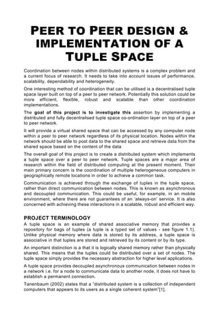 PEER TO PEER DESIGN &
     IMPLEMENTATION OF A
         TUPLE SPACE
Coordination between nodes within distributed systems is a complex problem and
a current focus of research. It needs to take into account issues of performance,
scalability, dependability and heterogeneity.
One interesting method of coordination that can be utilised is a decentralised tuple
space layer built on top of a peer to peer network. Potentially this solution could be
more efficient, flexible, robust and scalable than other coordination
implementations.
The goal of this project is to investigate this assertion by implementing a
distributed and fully decentralised tuple space co-ordination layer on top of a peer
to peer network.
It will provide a virtual shared space that can be accessed by any computer node
within a peer to peer network regardless of its physical location. Nodes within the
network should be able to post data to the shared space and retrieve data from the
shared space based on the content of the data
The overall goal of this project is to create a distributed system which implements
a tuple space over a peer to peer network. Tuple spaces are a major area of
research within the field of distributed computing at the present moment. Their
main primary concern is the coordination of multiple heterogeneous computers in
geographically remote locations in order to achieve a common task.
Communication is achieved through the exchange of tuples in the tuple space,
rather than direct communication between nodes. This is known as asynchronous
and decoupled communication. This could be useful, for example, in an mobile
environment, where there are not guarantees of an ‘always-on’ service. It is also
concerned with achieving these interactions in a scalable, robust and efficient way.


PROJECT TERMINOLOGY
A tuple space is an example of shared associative memory that provides a
repository for bags of tuples (a tuple is a typed set of values - see figure 1.1).
Unlike physical memory where data is stored by its address, a tuple space is
associative in that tuples are stored and retrieved by its content or by its type.
An important distinction is a that it is logically shared memory rather than physically
shared. This means that the tuples could be distributed over a set of nodes. The
tuple space simply provides the necessary abstraction for higher level applications.
A tuple space provides decoupled asynchronous communication between nodes in
a network i.e. for a node to communicate data to another node, it does not have to
establish a permanent connection.
Tanenbaum (2002) states that a “distributed system is a collection of independent
computers that appears to its users as a single coherent system”[1].
 