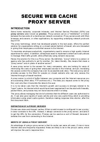SECURE WEB CACHE
PROXY SERVER
INTRODUCTION
Some home networks, corporate intranets, and Internet Service Providers (ISPs) use
proxy servers (also known as proxies). Proxy servers act as a "middleman" or broker
between the two ends of a client/server network connection. Proxy servers work with Web
browsers and servers, or other applications, by supporting underlying network protocols
like HTTP.
The proxy technology, which has developed greatly in the last years, offers the perfect
solution for organizations sitting on a closed subnet behind a firewall, who are interested
in giving their employees a controlled access to the Internet.
To maximize employee productivity, organizations need to ensure a high quality Internet
experience for users. In addition, enterprises need to implement content and user policies
to manage Web traffic growth, while effectively using network resources.
Hence the solution for this is a Proxy server. By definition, "proxy" refers to a person or
agency who has authority to act for another. So, taken literally, this means that mean a
"proxy server" acts in place of another server?
A www proxy server is the answer for many companies, who are looking for ways of
minimizing the costs of giving their employees access to the Internet, and yet, increasing
the access control the company has over its accessible web sites. The www proxy server
provides access to the Web for people on closed subnets who can only access the
Internet through a firewall machine.
A proxy server is a kind of buffer between your computer and the Internet resources you
are accessing (Web sites, FTP archives etc.). The data you request come to the proxy
first, and only then it transmits the data to the user.
It is to be taken care that the Internet's growth and success is strongly related to its
"open" nature. An Internet which would have been segmented from the start with firewalls,
packet filters, and proxies may not have become what it is today.
The proxy allows managing the kind of activities that the different users are authorized to
do. It can also give reports of users activity and one very useful thing which is providing
information using smart cache system, therefore making response time shorter, after the
first document fetch.
DEFINITION OF A PROXY SERVER
Proxies are store-and-forward caches. When a web browser is configured to use a proxy,
it never connects to the URL. Instead, it always connects to the proxy server, and asks it
to get the URL for the connection. Proxies can be used as a sort of firewall, because it
isolates the user from connecting to the Internet.
MERITS OF USING A PROXY SERVER?
An advantage of using a proxy server is that its cache can serve all users. If one or more
Internet sites are frequently requested, these are likely to be in the proxy's cache, which
will improve the user’s response time.
 