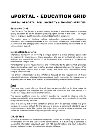 uPORTAL - EDUCATION GRID
 PORTAL OF PORTAL FOR UNIVERSITY & EDU GRID SERVICES

Education Grid
The Education Grid Project is a path-breaking initiative of the Government of to provide
quality education to all the students pursuing higher studies in the state. The project
vision is to provide quality education to all, independent of geography.
The project aims to facilitate multiple independent course-specific collaborative
information and knowledge networks across distributed servers over the Internet as well
as affordable and pedagogically effective online assisted learning environment for the
colleges in any subject.


Introduction to uPortal
uPortal is a framework for producing a campus portal. It is a free, sharable portal under
development by institutions of higher-education. We see an institutional portal as an
abridged and customized version of the institutional Web presence, a "pocket-sized"
version of the campus Web.
Portal technology adds "customization" and "community" to the campus Web presence.
Customization allows each user to define a unique and personal view of the campus Web.
Community tools, such as chat, forums, survey, and so on, build relationships among
campus constituencies.
The primary differentiator is that uPortal is focused on the requirements of higher
education institutions, whereas other products are mostly focused on the requirements of
large corporations, even if the product is marketed to higher education institutions.


Goal
There are many portal offerings. Most of them are vendor offerings. In those cases the
back-end systems that integrate with the portal are from either the same vendor or a
vendor that has partnered with another vendor.
This causes problems when the portal in question is required to integrate with the
software provided by either another vendor or the institution. An example of this might be
integration with library services.
Since it is unlikely that any one vendor can provide all of the services needed by a given
campus, it becomes difficult for the campus to provide a consistent, standard way of
integrating components. The goal of this project is to provide a software container that
solves the software/content integration problem through uPortal.


OBJECTIVE
uPortal is a platform for presenting aggregated content to a variety of sources that is
customizable by both the user and the administrators. It is built using a database to
contain the information about each user, with XSL transformations and JAVA to take this
abstract data and convert it into the final, structured layout.
 