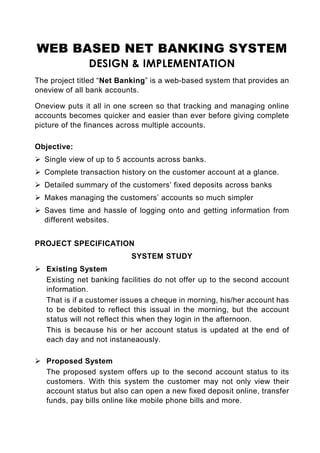 WEB BASED NET BANKING SYSTEM
               DESIGN & IMPLEMENTATION
The project titled “Net Banking” is a web-based system that provides an
oneview of all bank accounts.

Oneview puts it all in one screen so that tracking and managing online
accounts becomes quicker and easier than ever before giving complete
picture of the finances across multiple accounts.

Objective:
  Single view of up to 5 accounts across banks.
  Complete transaction history on the customer account at a glance.
  Detailed summary of the customers’ fixed deposits across banks
  Makes managing the customers’ accounts so much simpler
  Saves time and hassle of logging onto and getting information from
  different websites.


PROJECT SPECIFICATION
                           SYSTEM STUDY
   Existing System
   Existing net banking facilities do not offer up to the second account
   information.
   That is if a customer issues a cheque in morning, his/her account has
   to be debited to reflect this issual in the morning, but the account
   status will not reflect this when they login in the afternoon.
   This is because his or her account status is updated at the end of
   each day and not instaneaously.

   Proposed System
   The proposed system offers up to the second account status to its
   customers. With this system the customer may not only view their
   account status but also can open a new fixed deposit online, transfer
   funds, pay bills online like mobile phone bills and more.
 