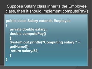 Suppose Salary class inherits the Employee
class, then it should implement computePay()
public class Salary extends Employee
{
private double salary;
double computePay()
{
System.out.println("Computing salary " +
getName());
return salary/52;
}
}
 