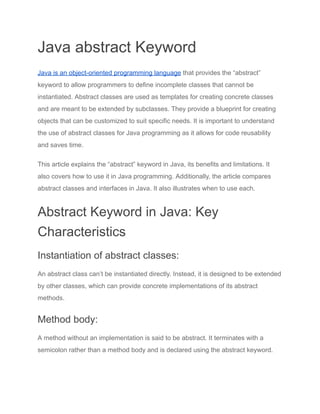 Java abstract Keyword
Java is an object-oriented programming language that provides the “abstract”
keyword to allow programmers to define incomplete classes that cannot be
instantiated. Abstract classes are used as templates for creating concrete classes
and are meant to be extended by subclasses. They provide a blueprint for creating
objects that can be customized to suit specific needs. It is important to understand
the use of abstract classes for Java programming as it allows for code reusability
and saves time.
This article explains the “abstract” keyword in Java, its benefits and limitations. It
also covers how to use it in Java programming. Additionally, the article compares
abstract classes and interfaces in Java. It also illustrates when to use each.
Abstract Keyword in Java: Key
Characteristics
Instantiation of abstract classes:
An abstract class can’t be instantiated directly. Instead, it is designed to be extended
by other classes, which can provide concrete implementations of its abstract
methods.
Method body:
A method without an implementation is said to be abstract. It terminates with a
semicolon rather than a method body and is declared using the abstract keyword.
 