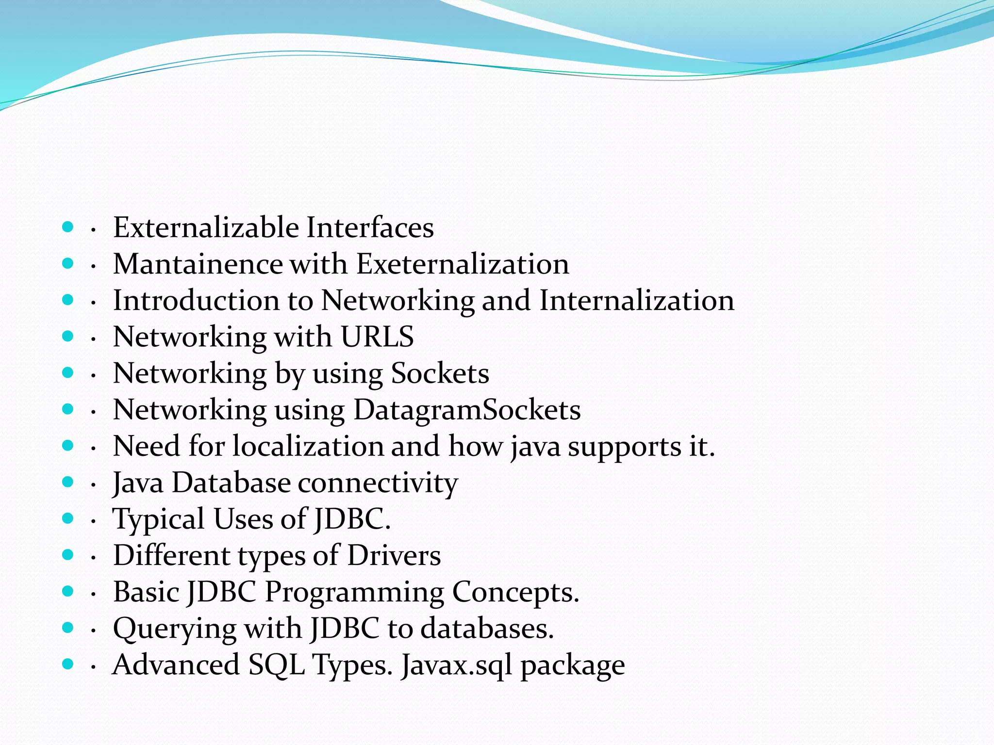  · Externalizable Interfaces
 · Mantainence with Exeternalization
 · Introduction to Networking and Internalization
 · Networking with URLS
 · Networking by using Sockets
 · Networking using DatagramSockets
 · Need for localization and how java supports it.
 · Java Database connectivity
 · Typical Uses of JDBC.
 · Different types of Drivers
 · Basic JDBC Programming Concepts.
 · Querying with JDBC to databases.
 · Advanced SQL Types. Javax.sql package
 