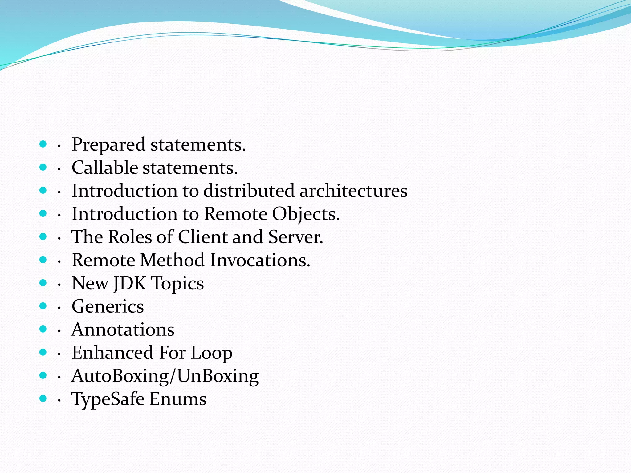  · Prepared statements.
 · Callable statements.
 · Introduction to distributed architectures
 · Introduction to Remote Objects.
 · The Roles of Client and Server.
 · Remote Method Invocations.
 · New JDK Topics
 · Generics
 · Annotations
 · Enhanced For Loop
 · AutoBoxing/UnBoxing
 · TypeSafe Enums
 