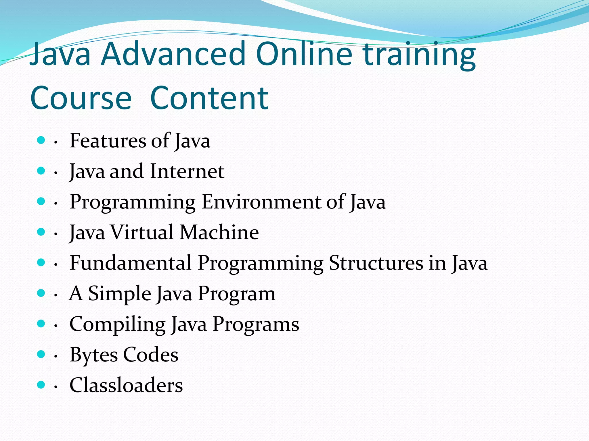 Java Advanced Online training
Course Content
 · Features of Java
 · Java and Internet
 · Programming Environment of Java
 · Java Virtual Machine
 · Fundamental Programming Structures in Java
 · A Simple Java Program
 · Compiling Java Programs
 · Bytes Codes
 · Classloaders
 