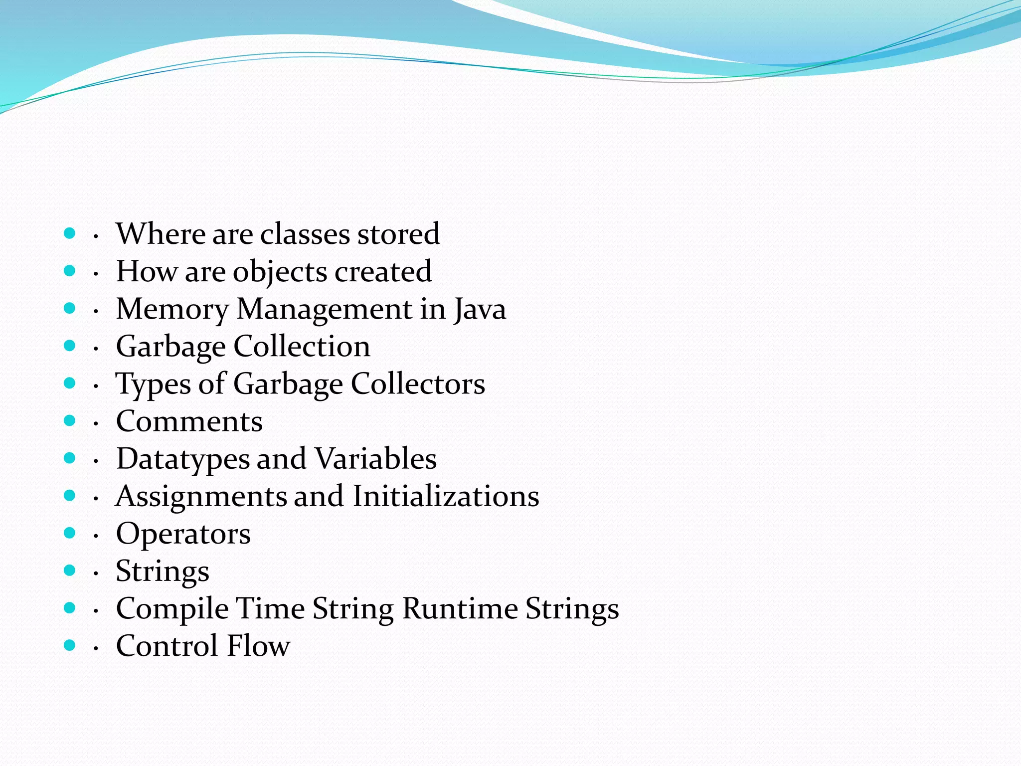  · Where are classes stored
 · How are objects created
 · Memory Management in Java
 · Garbage Collection
 · Types of Garbage Collectors
 · Comments
 · Datatypes and Variables
 · Assignments and Initializations
 · Operators
 · Strings
 · Compile Time String Runtime Strings
 · Control Flow
 