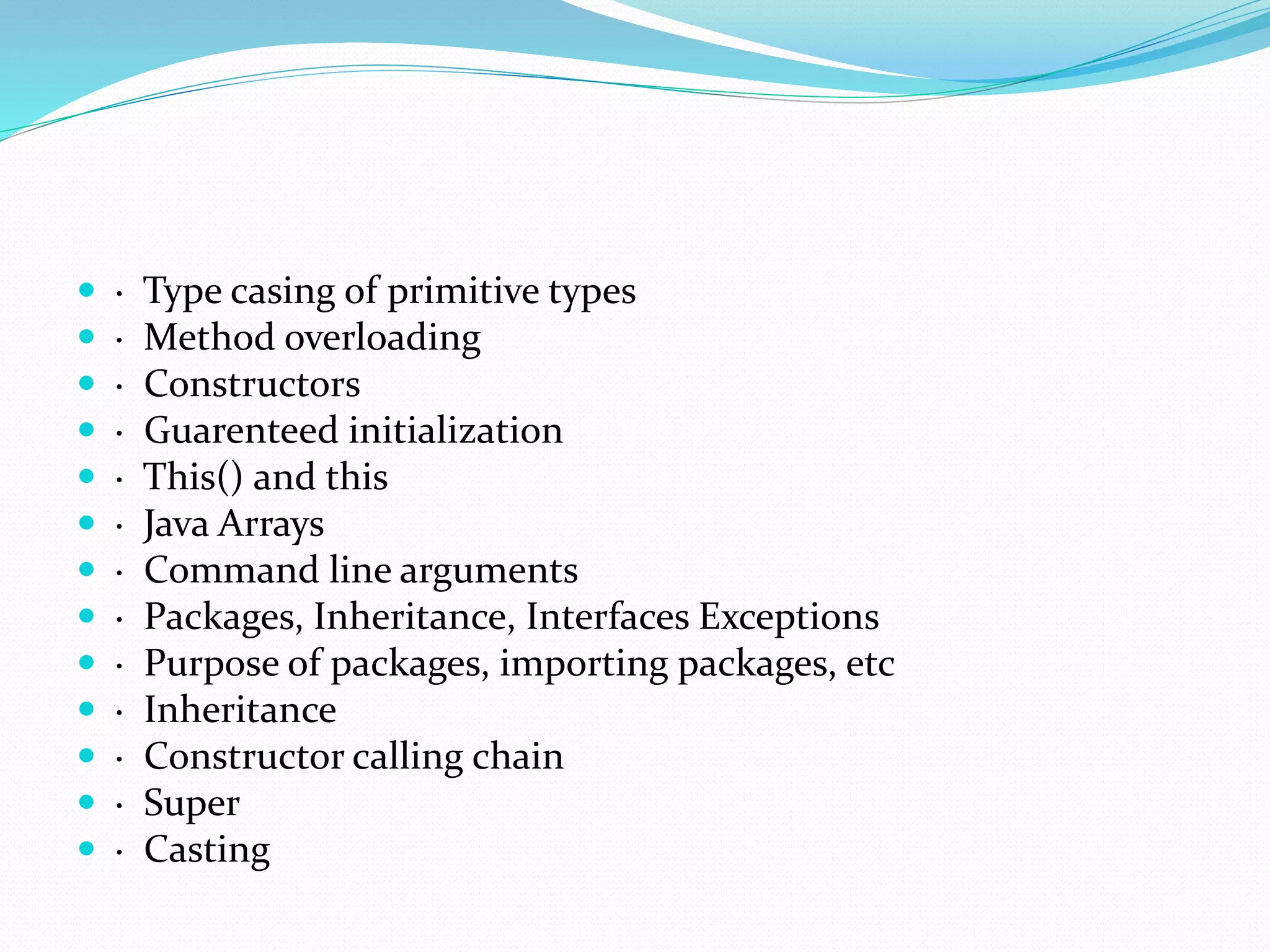  · Type casing of primitive types
 · Method overloading
 · Constructors
 · Guarenteed initialization
 · This() and this
 · Java Arrays
 · Command line arguments
 · Packages, Inheritance, Interfaces Exceptions
 · Purpose of packages, importing packages, etc
 · Inheritance
 · Constructor calling chain
 · Super
 · Casting
 