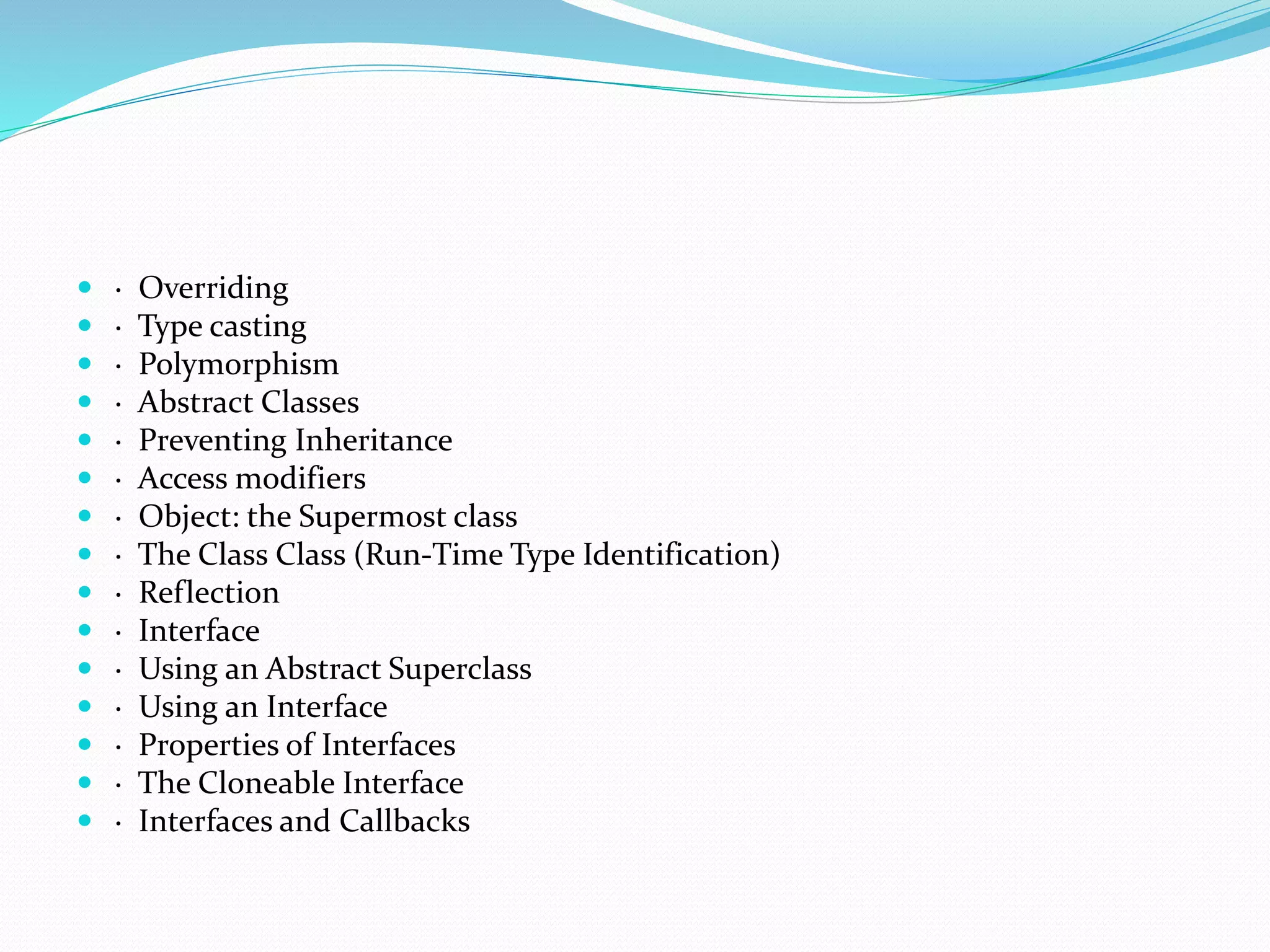  · Overriding
 · Type casting
 · Polymorphism
 · Abstract Classes
 · Preventing Inheritance
 · Access modifiers
 · Object: the Supermost class
 · The Class Class (Run-Time Type Identification)
 · Reflection
 · Interface
 · Using an Abstract Superclass
 · Using an Interface
 · Properties of Interfaces
 · The Cloneable Interface
 · Interfaces and Callbacks
 