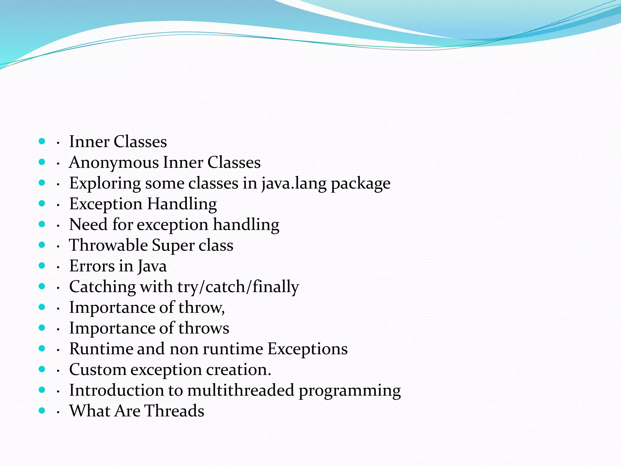  · Inner Classes
 · Anonymous Inner Classes
 · Exploring some classes in java.lang package
 · Exception Handling
 · Need for exception handling
 · Throwable Super class
 · Errors in Java
 · Catching with try/catch/finally
 · Importance of throw,
 · Importance of throws
 · Runtime and non runtime Exceptions
 · Custom exception creation.
 · Introduction to multithreaded programming
 · What Are Threads
 