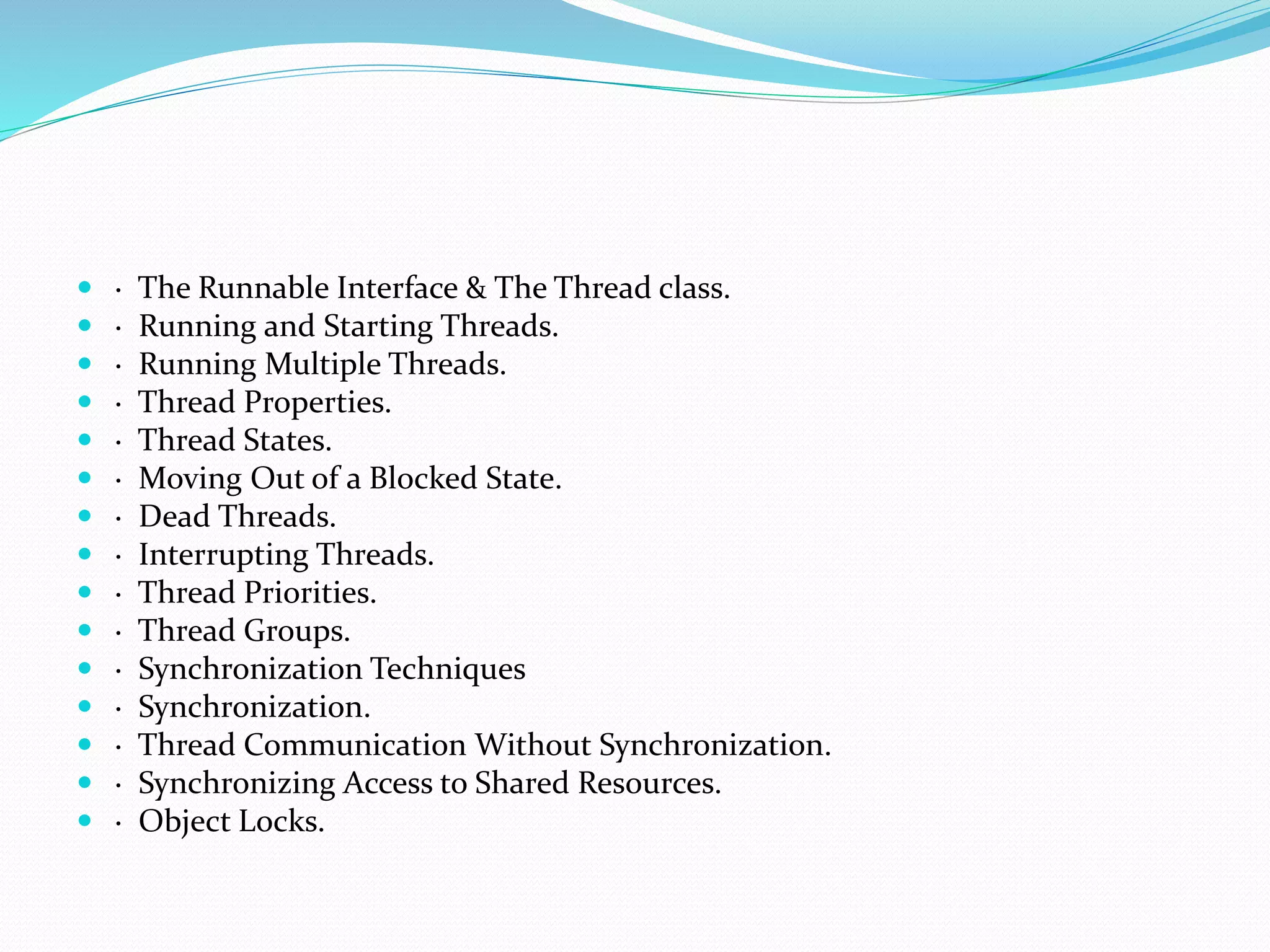  · The Runnable Interface & The Thread class.
 · Running and Starting Threads.
 · Running Multiple Threads.
 · Thread Properties.
 · Thread States.
 · Moving Out of a Blocked State.
 · Dead Threads.
 · Interrupting Threads.
 · Thread Priorities.
 · Thread Groups.
 · Synchronization Techniques
 · Synchronization.
 · Thread Communication Without Synchronization.
 · Synchronizing Access to Shared Resources.
 · Object Locks.
 
