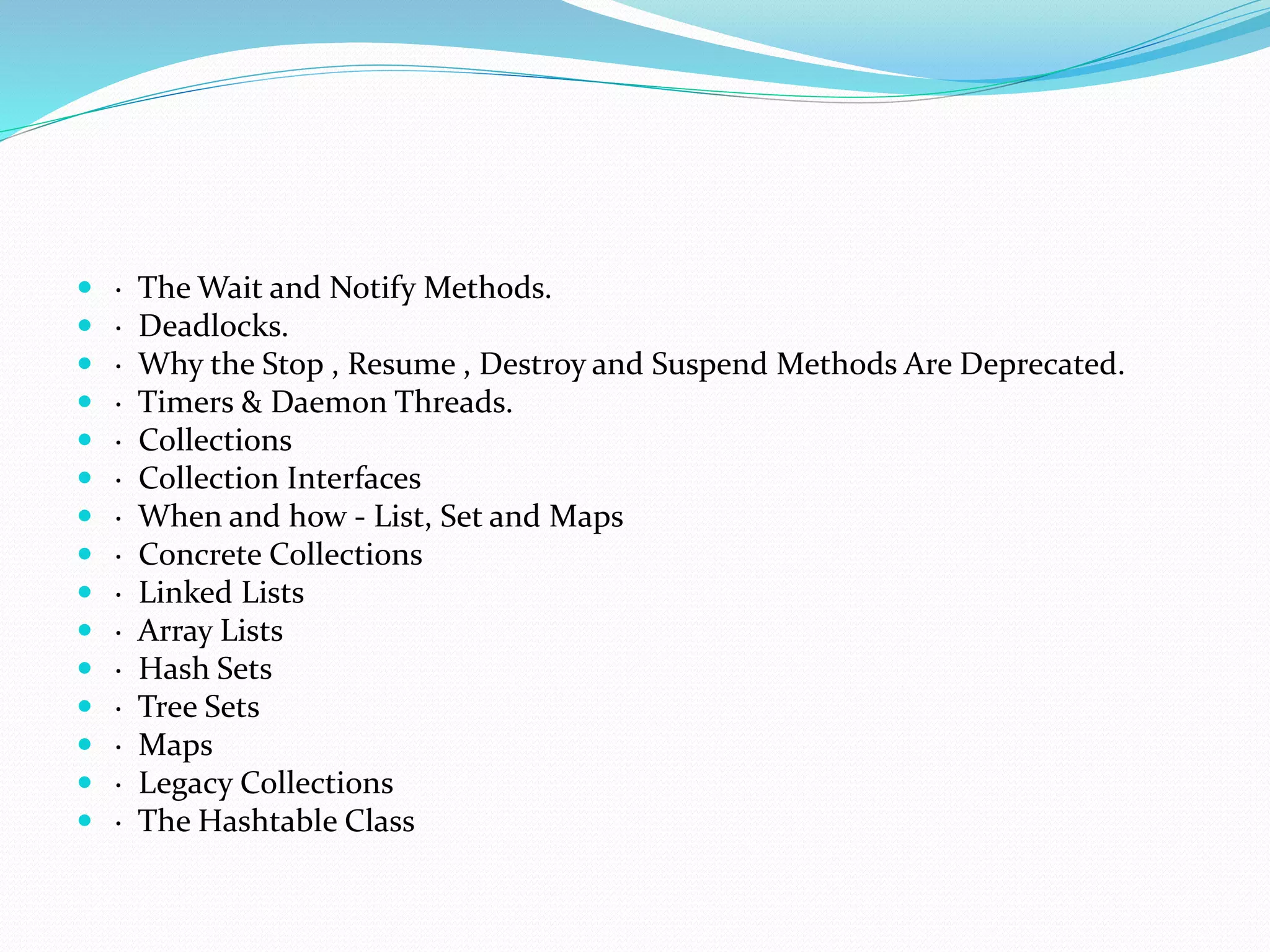  · The Wait and Notify Methods.
 · Deadlocks.
 · Why the Stop , Resume , Destroy and Suspend Methods Are Deprecated.
 · Timers & Daemon Threads.
 · Collections
 · Collection Interfaces
 · When and how - List, Set and Maps
 · Concrete Collections
 · Linked Lists
 · Array Lists
 · Hash Sets
 · Tree Sets
 · Maps
 · Legacy Collections
 · The Hashtable Class
 