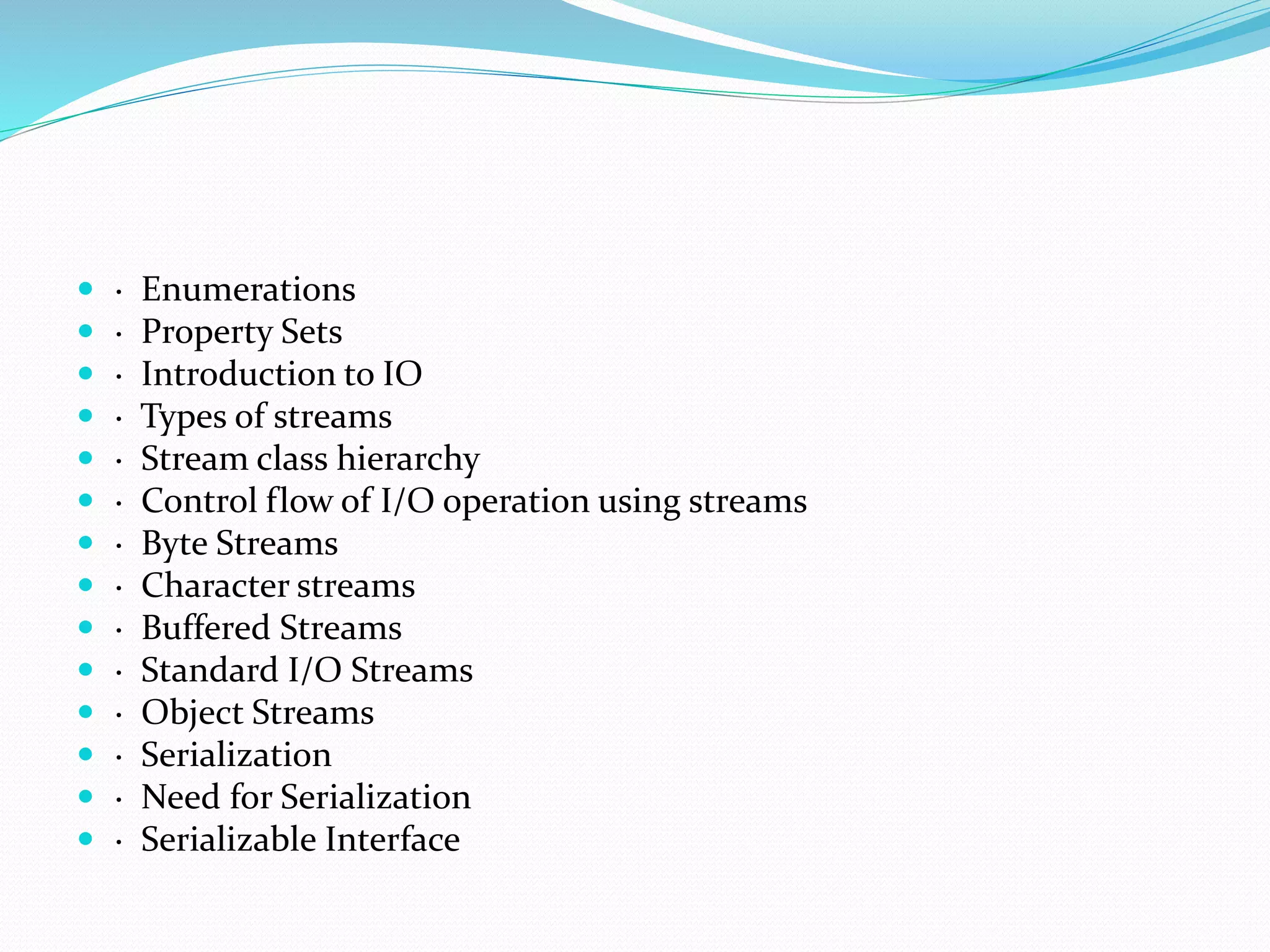  · Enumerations
 · Property Sets
 · Introduction to IO
 · Types of streams
 · Stream class hierarchy
 · Control flow of I/O operation using streams
 · Byte Streams
 · Character streams
 · Buffered Streams
 · Standard I/O Streams
 · Object Streams
 · Serialization
 · Need for Serialization
 · Serializable Interface
 