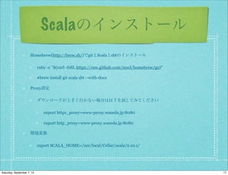 Scalaのインストール
Homebrew(http://brew.sh/)でgitとScalaとsbtのインストール
ruby -e "$(curl -fsSL https://raw.github.com/mxcl/homebrew/go)"
#brew install git scala sbt --with-docs
Proxy設定
ダウンロードが上手く行かない場合は以下を試してみてください
export https_proxy=www-proxy.waseda.jp:8080
export http_proxy=www-proxy.waseda.jp:8080
環境変数
export SCALA_HOME=/usr/local/Cellar/scala/2.10.1/
17Saturday, September 7, 13
 