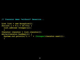 21
// Iterator demo *without* Generics...
List list = new ArrayList();
for(int i = 0;i < 10;++i) {
list.add(new Integer(i));
}
Iterator iterator = list.iterator();
while(iterator.hasNext()) {
System.out.println(“i = ” + (Integer)iterator.next());
}
 