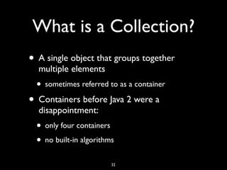 What is a Collection?
• A single object that groups together
multiple elements
• sometimes referred to as a container
• Containers before Java 2 were a
disappointment:
• only four containers
• no built-in algorithms
32
 