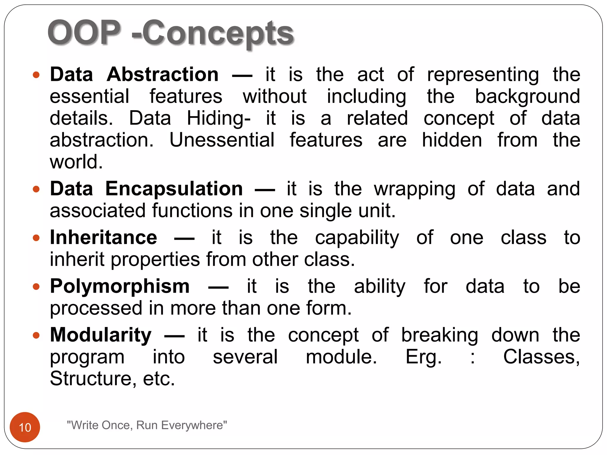 OOP -Concepts
"Write Once, Run Everywhere"
 Data Abstraction — it is the act of representing the
essential features without including the background
details. Data Hiding- it is a related concept of data
abstraction. Unessential features are hidden from the
world.
 Data Encapsulation — it is the wrapping of data and
associated functions in one single unit.
 Inheritance — it is the capability of one class to
inherit properties from other class.
 Polymorphism — it is the ability for data to be
processed in more than one form.
 Modularity — it is the concept of breaking down the
program into several module. Erg. : Classes,
Structure, etc.
10
 