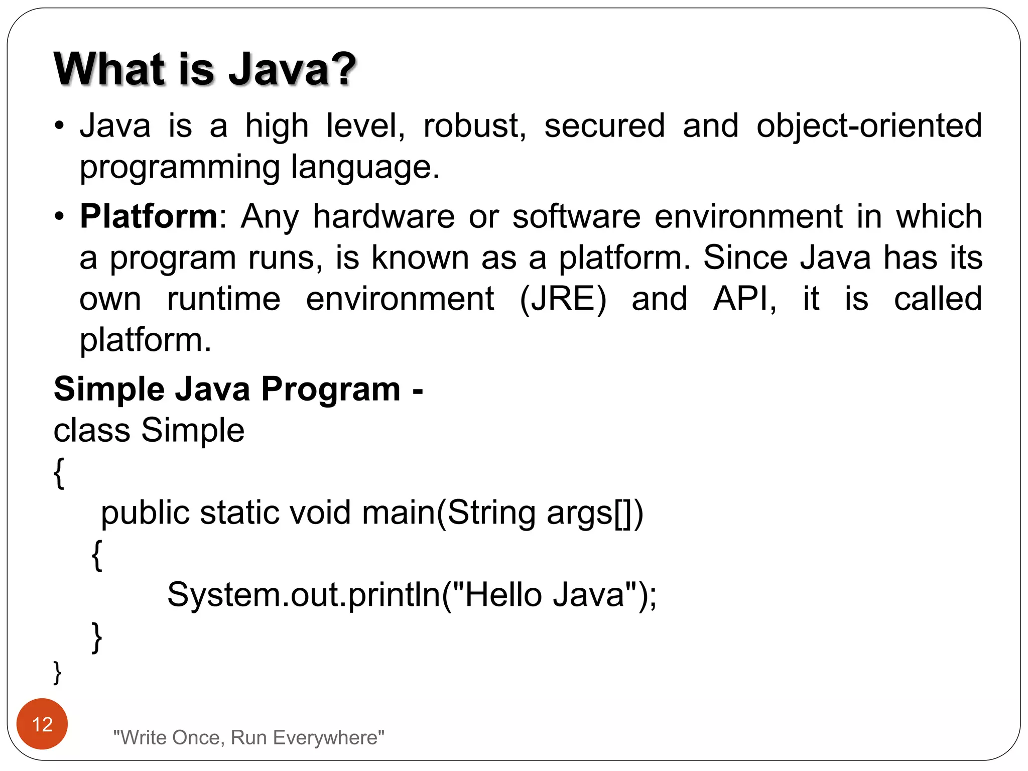 "Write Once, Run Everywhere"
What is Java?
• Java is a high level, robust, secured and object-oriented
programming language.
• Platform: Any hardware or software environment in which
a program runs, is known as a platform. Since Java has its
own runtime environment (JRE) and API, it is called
platform.
Simple Java Program -
class Simple
{
public static void main(String args[])
{
System.out.println("Hello Java");
}
}
12
 