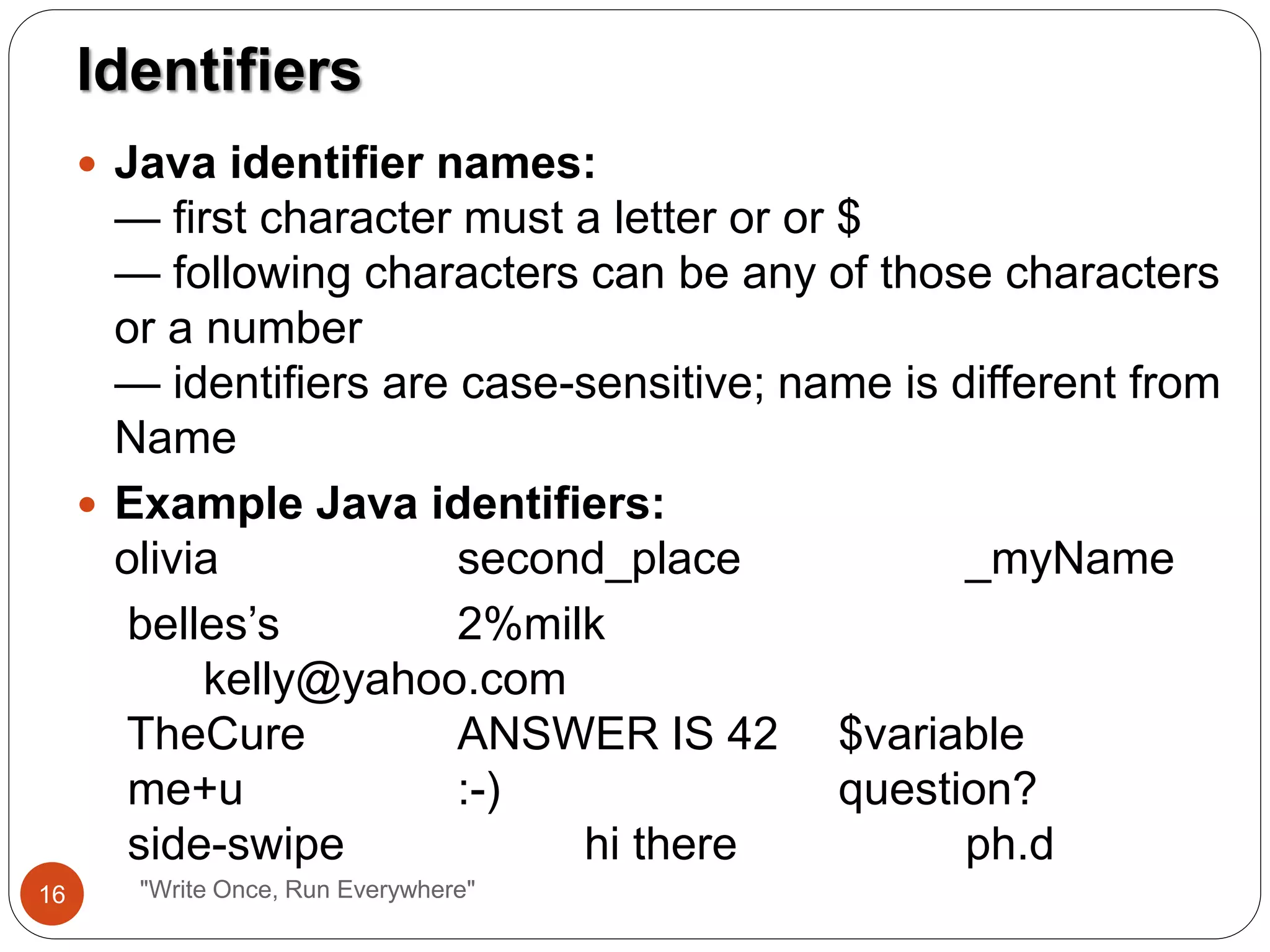 "Write Once, Run Everywhere"
 Java identifier names:
— first character must a letter or or $
— following characters can be any of those characters
or a number
— identifiers are case-sensitive; name is different from
Name
 Example Java identifiers:
olivia second_place _myName
belles’s 2%milk
kelly@yahoo.com
TheCure ANSWER IS 42 $variable
me+u :-) question?
side-swipe hi there ph.d
Identifiers
16
 
