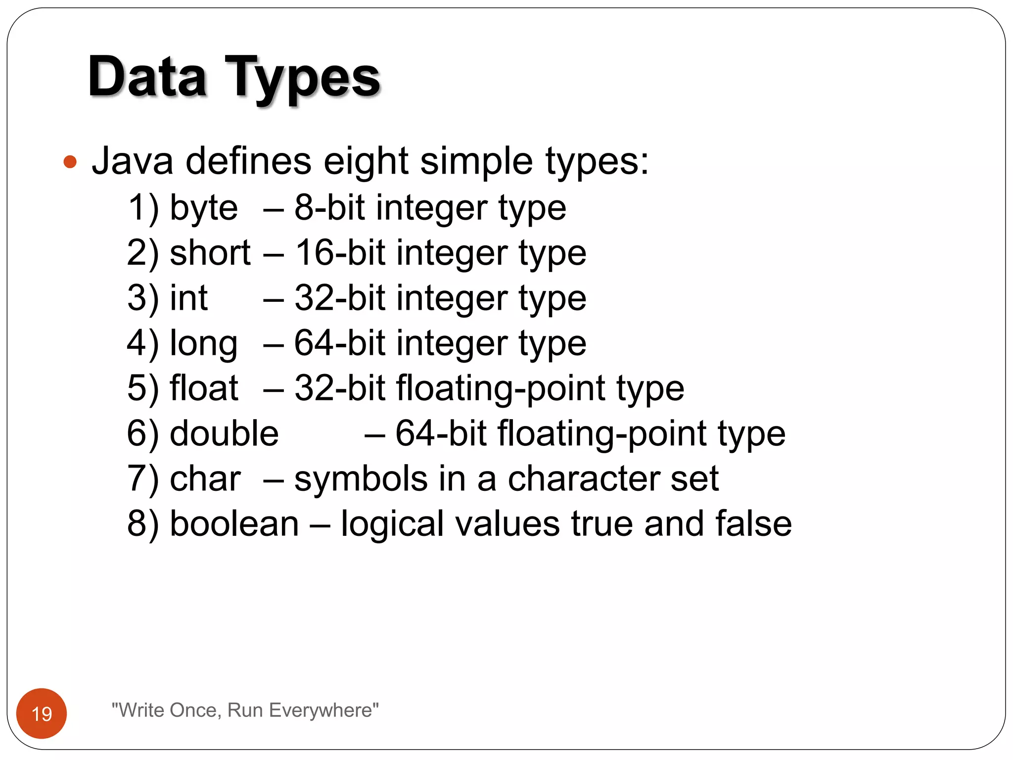 Java defines eight simple types:
1) byte – 8-bit integer type
2) short – 16-bit integer type
3) int – 32-bit integer type
4) long – 64-bit integer type
5) float – 32-bit floating-point type
6) double – 64-bit floating-point type
7) char – symbols in a character set
8) boolean – logical values true and false
Data Types
19 "Write Once, Run Everywhere"
 