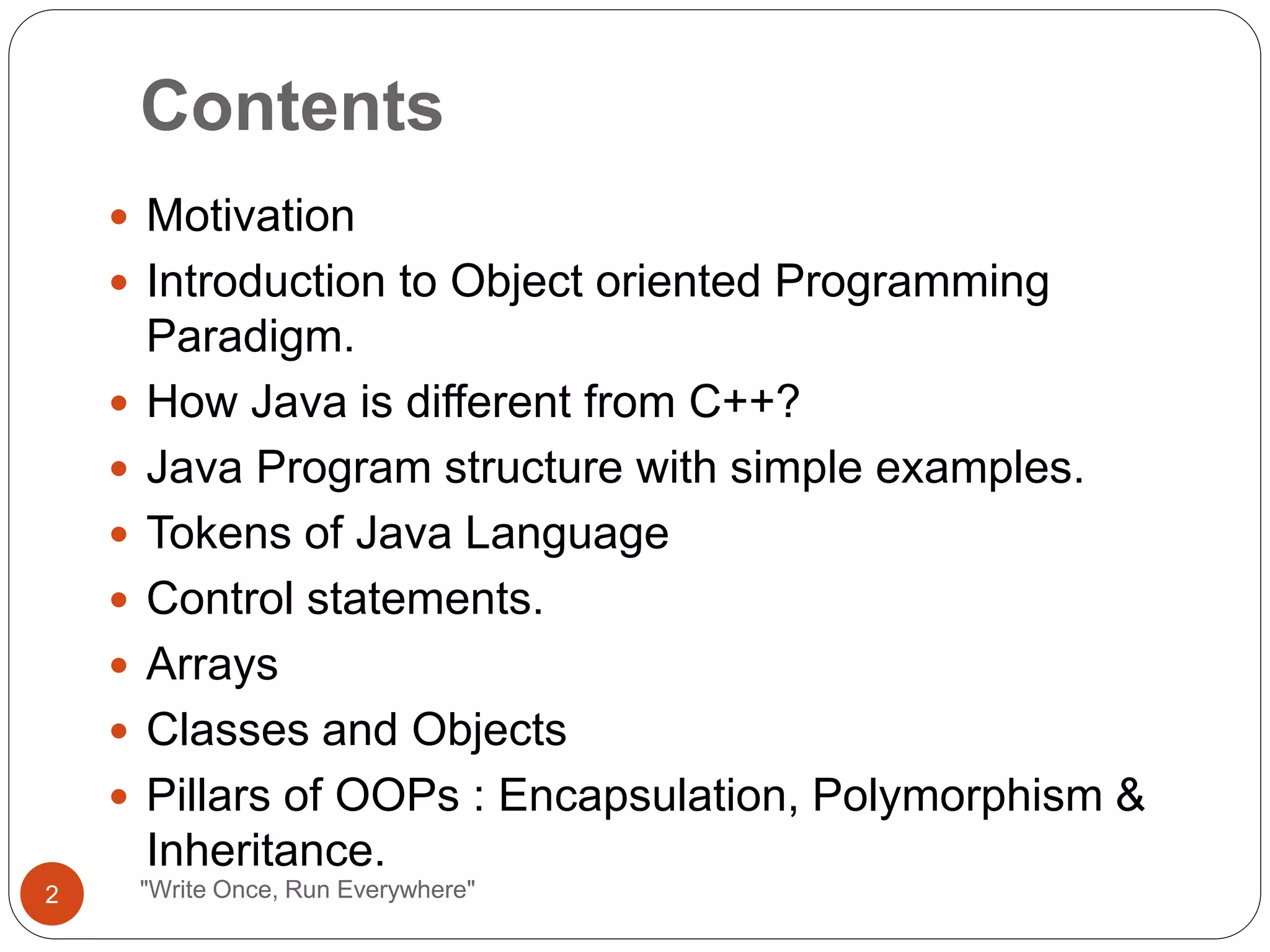 Contents
"Write Once, Run Everywhere"
 Motivation
 Introduction to Object oriented Programming
Paradigm.
 How Java is different from C++?
 Java Program structure with simple examples.
 Tokens of Java Language
 Control statements.
 Arrays
 Classes and Objects
 Pillars of OOPs : Encapsulation, Polymorphism &
Inheritance.
2
 