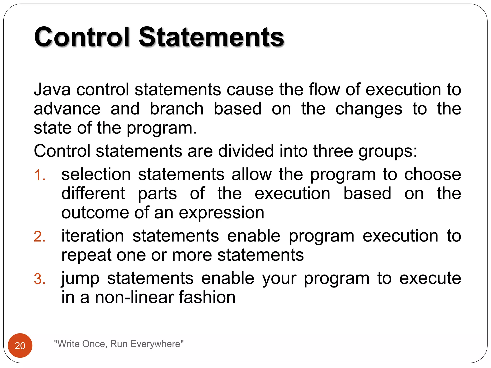 Java control statements cause the flow of execution to
advance and branch based on the changes to the
state of the program.
Control statements are divided into three groups:
1. selection statements allow the program to choose
different parts of the execution based on the
outcome of an expression
2. iteration statements enable program execution to
repeat one or more statements
3. jump statements enable your program to execute
in a non-linear fashion
Control Statements
20 "Write Once, Run Everywhere"
 