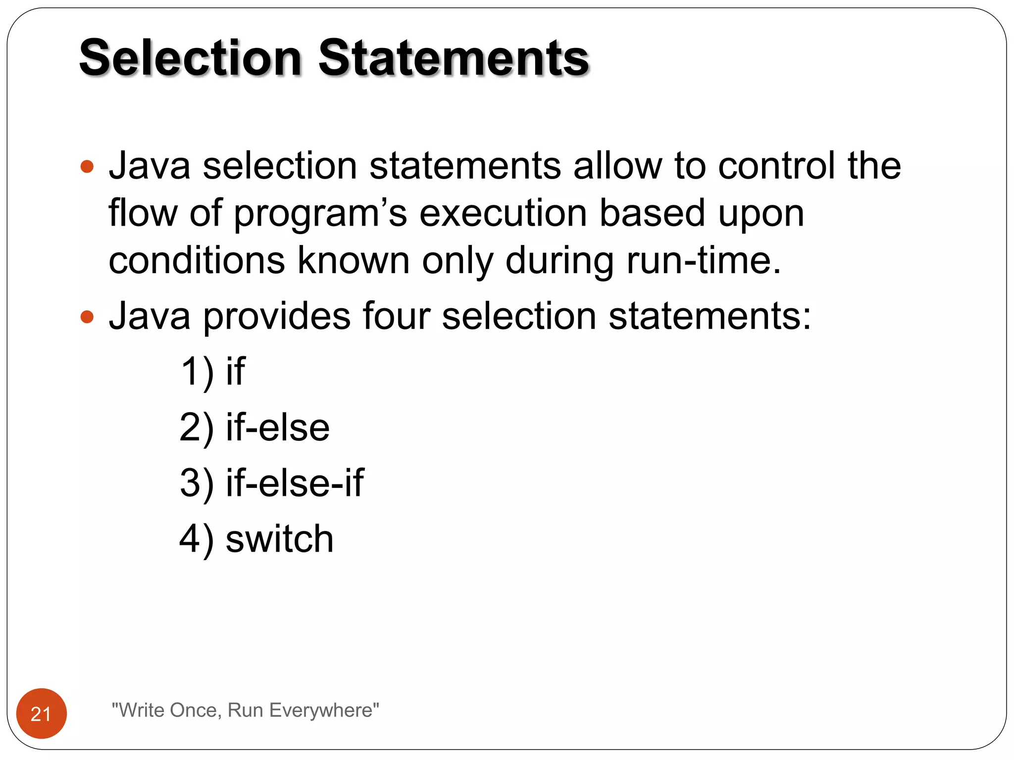  Java selection statements allow to control the
flow of program’s execution based upon
conditions known only during run-time.
 Java provides four selection statements:
1) if
2) if-else
3) if-else-if
4) switch
Selection Statements
21 "Write Once, Run Everywhere"
 